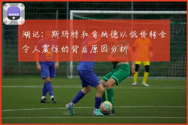 湖记：斯玛特和肯纳德以低价转会令人震惊的背后原因分析