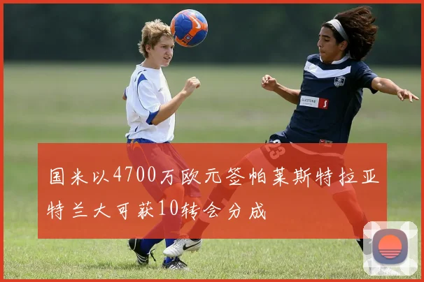 国米以4700万欧元签帕莱斯特拉亚特兰大可获10转会分成