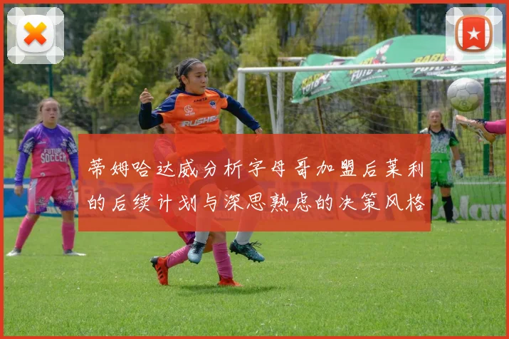 蒂姆哈达威分析字母哥加盟后莱利的后续计划与深思熟虑的决策风格