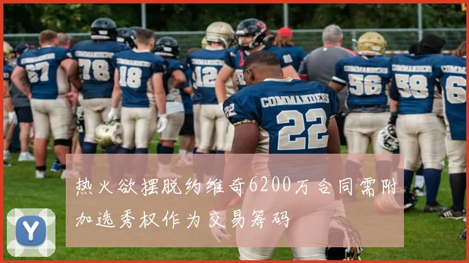 热火欲摆脱约维奇6200万合同需附加选秀权作为交易筹码