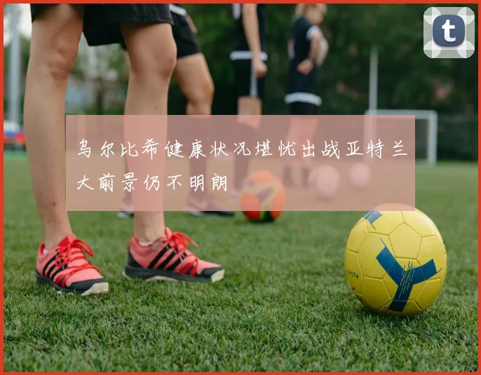 乌尔比希健康状况堪忧出战亚特兰大前景仍不明朗