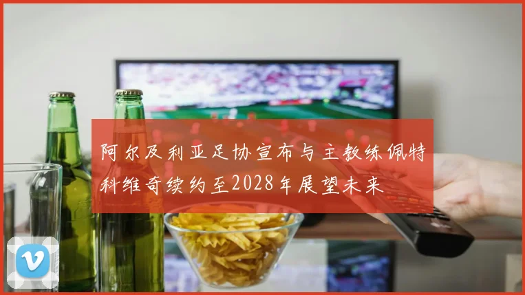 阿尔及利亚足协宣布与主教练佩特科维奇续约至2028年展望未来