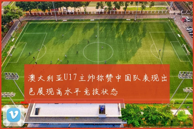 澳大利亚U17主帅称赞中国队表现出色展现高水平竞技状态