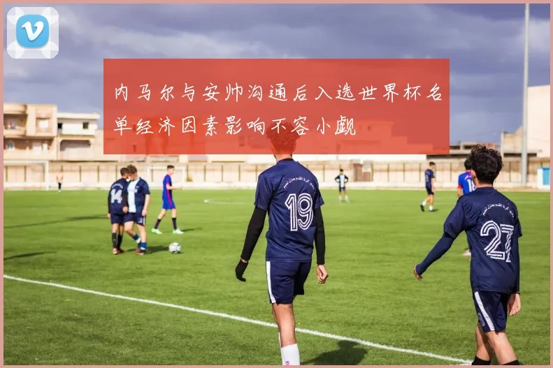 内马尔与安帅沟通后入选世界杯名单经济因素影响不容小觑