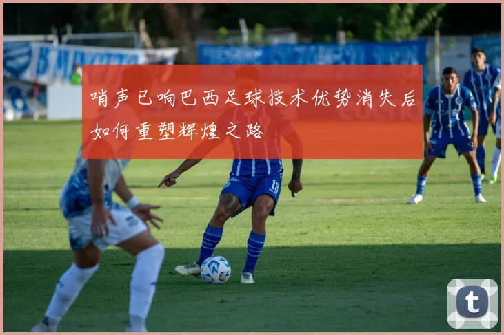 哨声已响巴西足球技术优势消失后如何重塑辉煌之路
