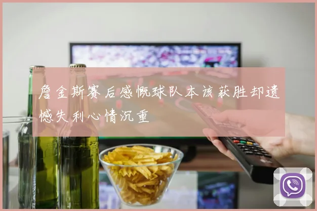 詹金斯赛后感慨球队本该获胜却遗憾失利心情沉重