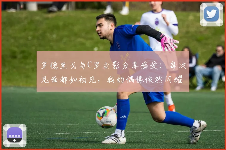 罗德里戈与C罗合影分享感受：每次见面都如初见，我的偶像依然闪耀