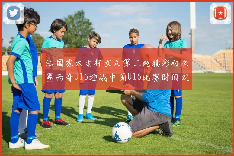 法国蒙太古杯女足第三轮精彩对决墨西哥U16迎战中国U16比赛时间定于4日凌晨00点30分