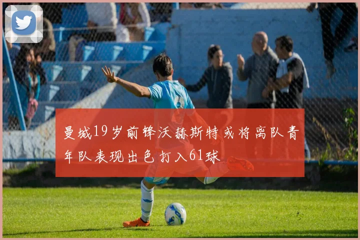 曼城19岁前锋沃赫斯特或将离队青年队表现出色打入61球