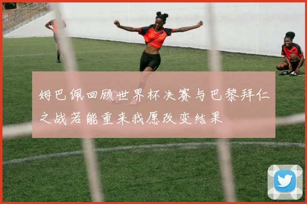 姆巴佩回顾世界杯决赛与巴黎拜仁之战若能重来我愿改变结果