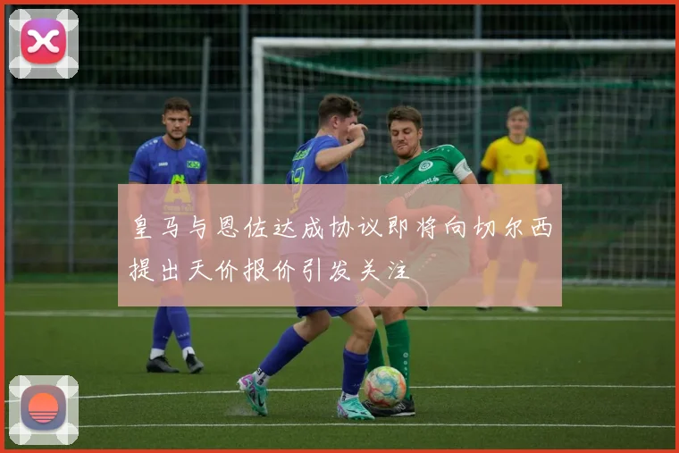 皇马与恩佐达成协议即将向切尔西提出天价报价引发关注