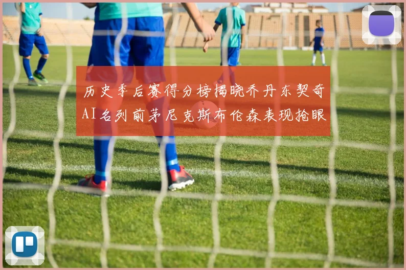 历史季后赛得分榜揭晓乔丹东契奇AI名列前茅尼克斯布伦森表现抢眼