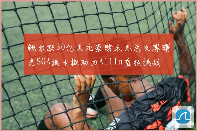 鲍尔默30亿美元豪赌未见总决赛曙光SGA换卡椒助力AllIn首轮挑战