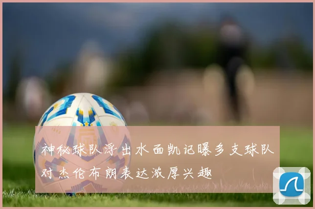 神秘球队浮出水面凯记曝多支球队对杰伦布朗表达浓厚兴趣