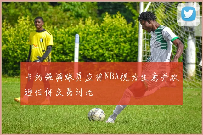 卡约强调球员应将NBA视为生意并欢迎任何交易讨论