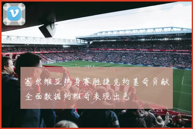 塞尔维亚热身赛胜捷克约基奇贡献全面数据约维奇表现出色