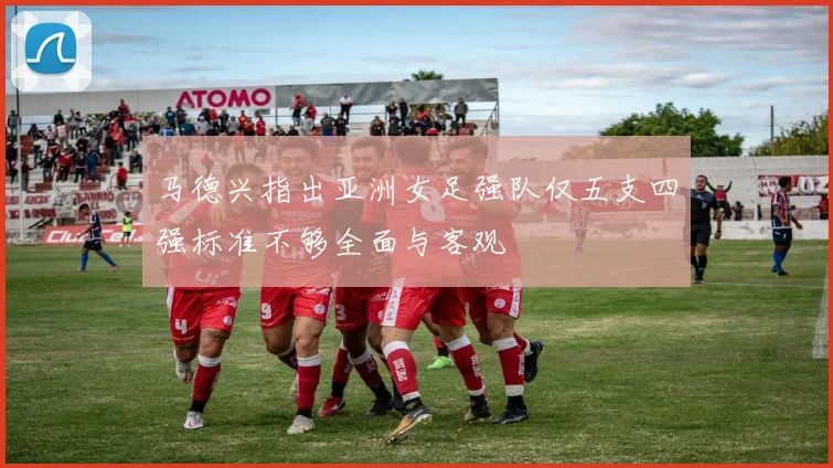 马德兴指出亚洲女足强队仅五支四强标准不够全面与客观