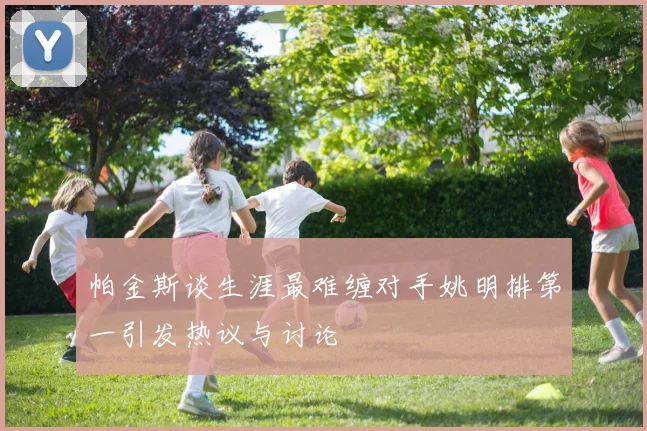 帕金斯谈生涯最难缠对手姚明排第一引发热议与讨论