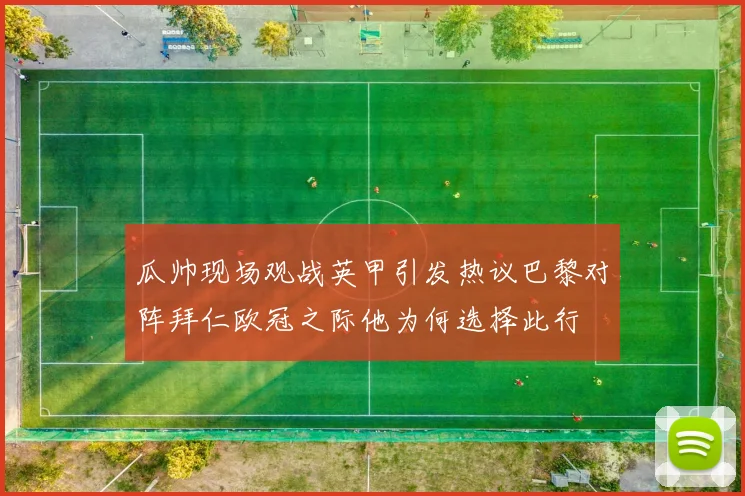 瓜帅现场观战英甲引发热议巴黎对阵拜仁欧冠之际他为何选择此行
