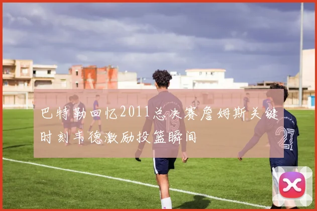 巴特勒回忆2011总决赛詹姆斯关键时刻韦德激励投篮瞬间