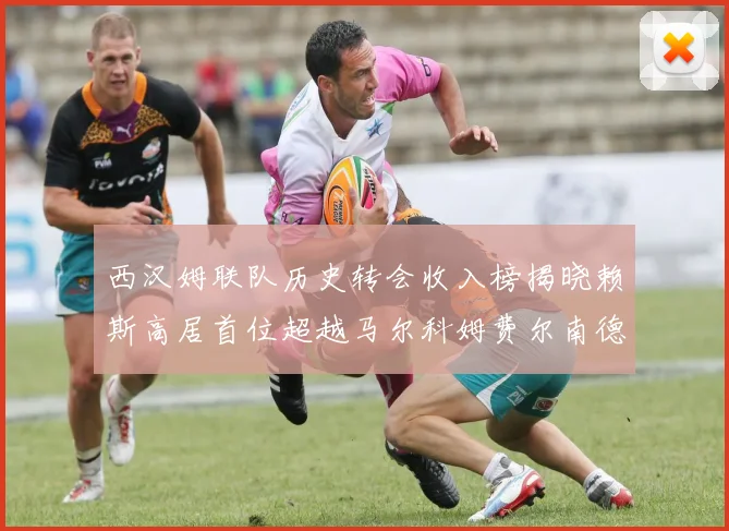 西汉姆联队历史转会收入榜揭晓赖斯高居首位超越马尔科姆费尔南德斯