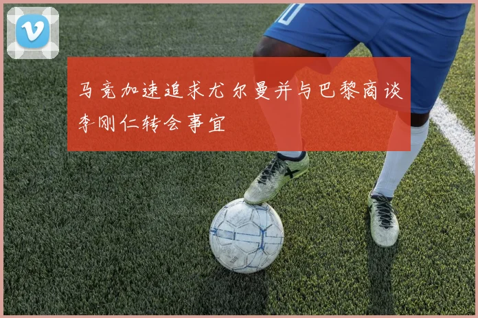 马竞加速追求尤尔曼并与巴黎商谈李刚仁转会事宜