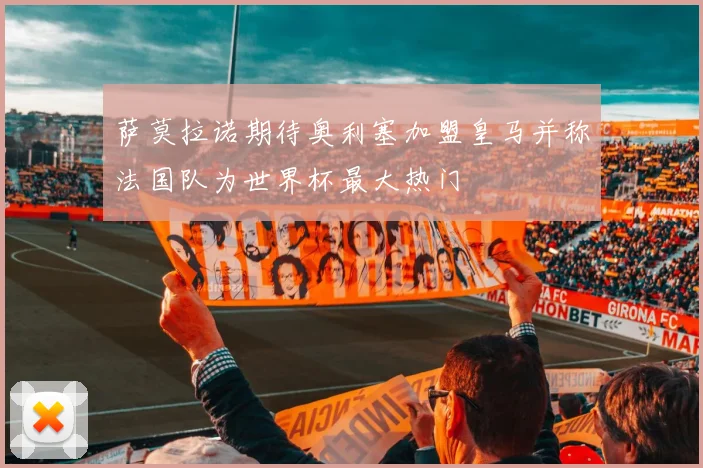 萨莫拉诺期待奥利塞加盟皇马并称法国队为世界杯最大热门