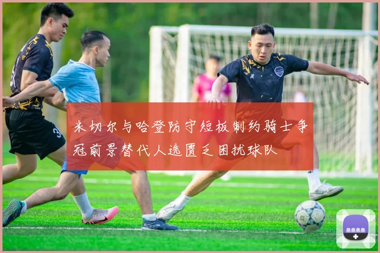 米切尔与哈登防守短板制约骑士争冠前景替代人选匮乏困扰球队