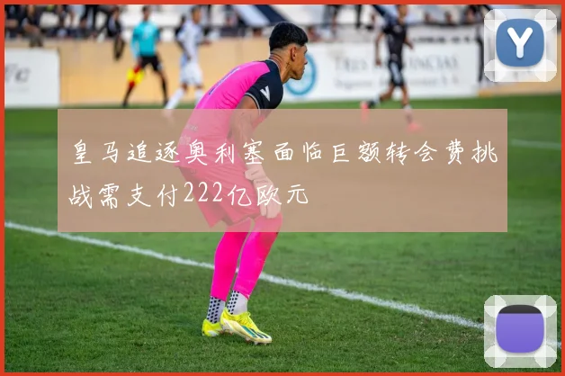 皇马追逐奥利塞面临巨额转会费挑战需支付222亿欧元