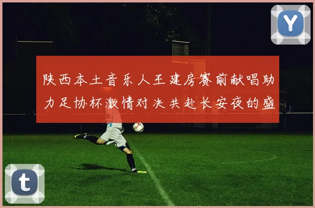 陕西本土音乐人王建房赛前献唱助力足协杯激情对决共赴长安夜的盛宴