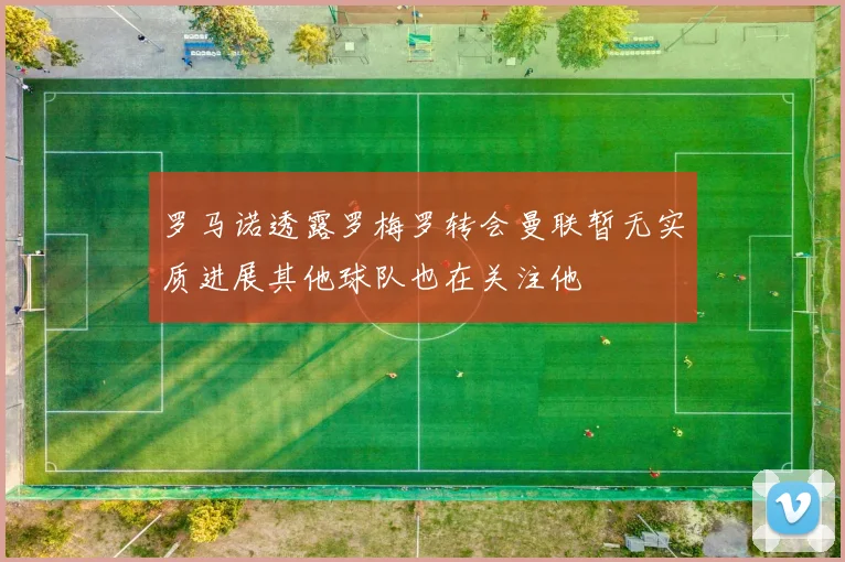 罗马诺透露罗梅罗转会曼联暂无实质进展其他球队也在关注他