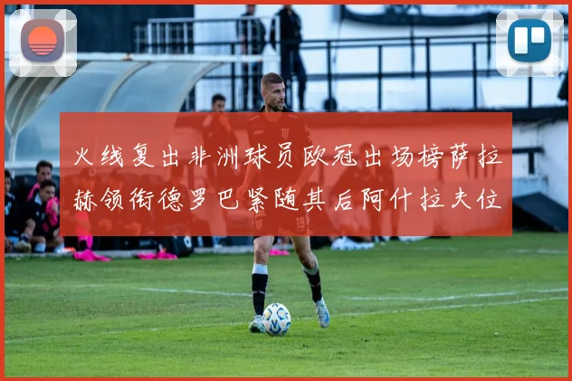 火线复出非洲球员欧冠出场榜萨拉赫领衔德罗巴紧随其后阿什拉夫位列第四