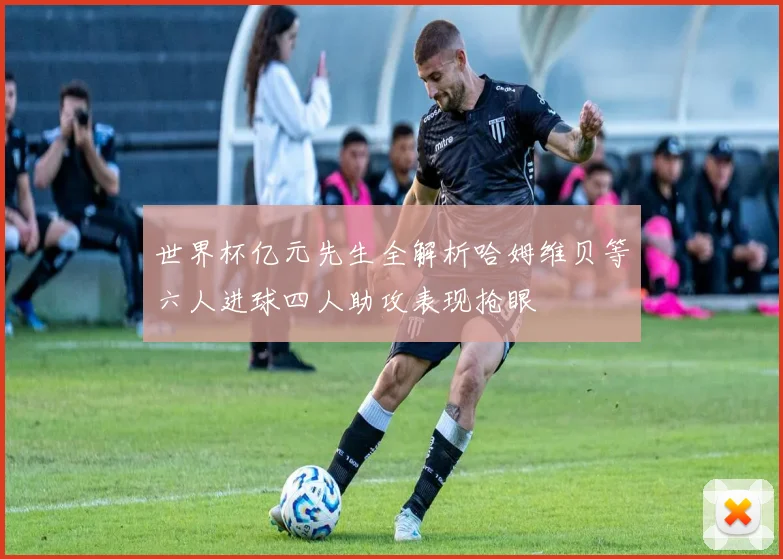 世界杯亿元先生全解析哈姆维贝等六人进球四人助攻表现抢眼