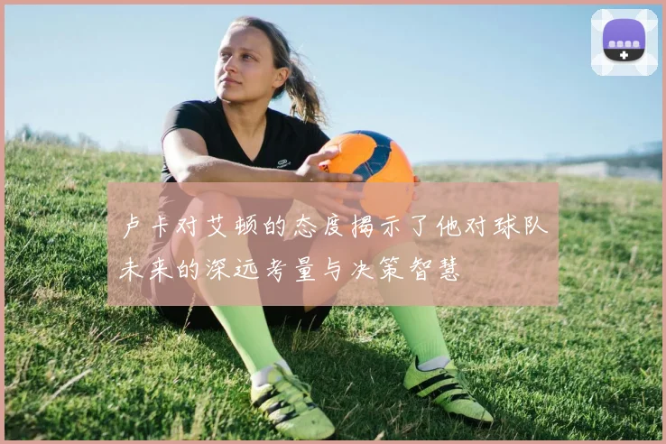 卢卡对艾顿的态度揭示了他对球队未来的深远考量与决策智慧