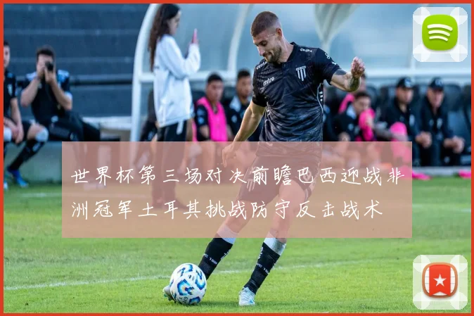 世界杯第三场对决前瞻巴西迎战非洲冠军土耳其挑战防守反击战术