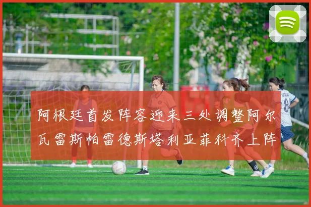 阿根廷首发阵容迎来三处调整阿尔瓦雷斯帕雷德斯塔利亚菲科齐上阵