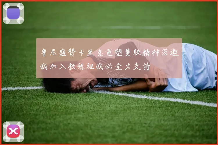 鲁尼盛赞卡里克重塑曼联精神若邀我加入教练组我必全力支持
