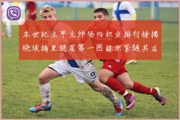 本世纪法甲主帅场均积分排行榜揭晓埃梅里稳居第一图赫尔紧随其后