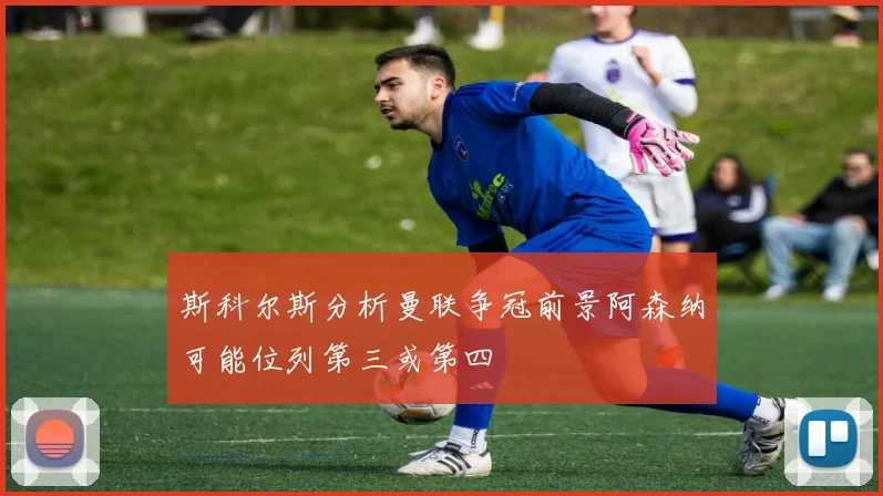 斯科尔斯分析曼联争冠前景阿森纳可能位列第三或第四