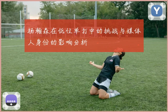 杨瀚森在低位单打中的挑战与媒体人身份的影响分析