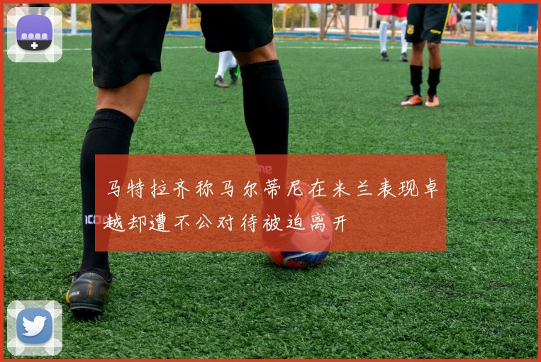 马特拉齐称马尔蒂尼在米兰表现卓越却遭不公对待被迫离开