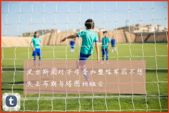皮尔斯反对字母哥加盟绿军因不想失去布朗与塔图姆组合