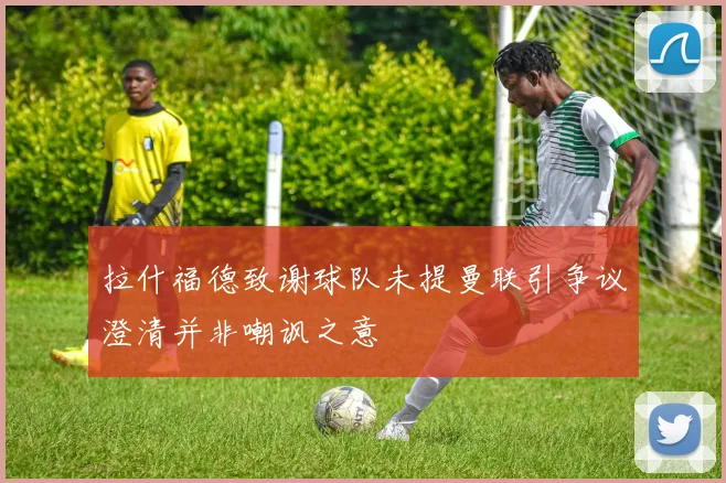 拉什福德致谢球队未提曼联引争议澄清并非嘲讽之意