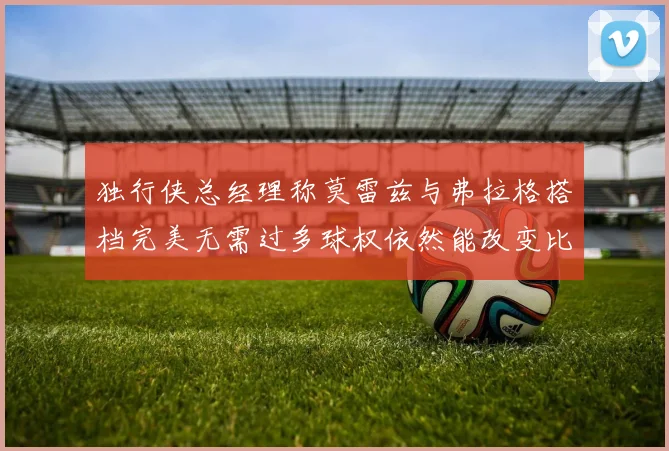 独行侠总经理称莫雷兹与弗拉格搭档完美无需过多球权依然能改变比赛局势