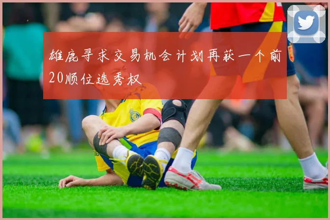 雄鹿寻求交易机会计划再获一个前20顺位选秀权